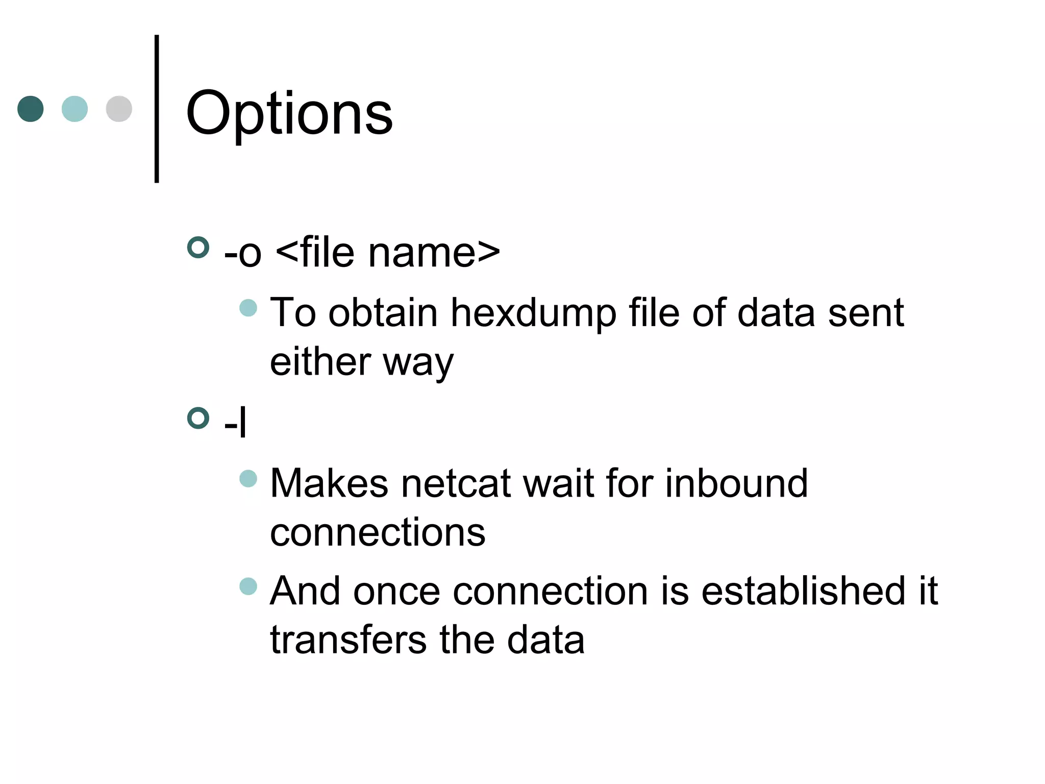 Options
 -o <file name>
To obtain hexdump file of data sent
either way
 -l
Makes netcat wait for inbound
connections
And once connection is established it
transfers the data
 