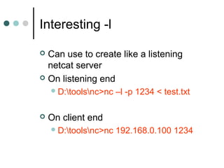 Interesting -l
 Can use to create like a listening
netcat server
 On listening end
D:toolsnc>nc –l -p 1234 < test.txt
 On client end
D:toolsnc>nc 192.168.0.100 1234
 