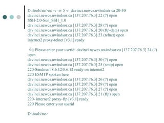 D:toolsnc>nc -v -w 5 -r davinci.newcs.uwindsor.ca 20-30
davinci.newcs.uwindsor.ca [137.207.76.3] 22 (?) open
SSH-2.0-Sun_SSH_1.0
davinci.newcs.uwindsor.ca [137.207.76.3] 28 (?) open
davinci.newcs.uwindsor.ca [137.207.76.3] 20 (ftp-data) open
davinci.newcs.uwindsor.ca [137.207.76.3] 23 (telnet) open
internet2 proxy-telnet [v3.1] ready
√☺Please enter your userid: davinci.newcs.uwindsor.ca [137.207.76.3] 24 (?)
open
davinci.newcs.uwindsor.ca [137.207.76.3] 30 (?) open
davinci.newcs.uwindsor.ca [137.207.76.3] 25 (smtp) open
220-Sendmail 8.6.12/8.6.12 ready on internet2
220 ESMTP spoken here
davinci.newcs.uwindsor.ca [137.207.76.3] 26 (?) open
davinci.newcs.uwindsor.ca [137.207.76.3] 29 (?) open
davinci.newcs.uwindsor.ca [137.207.76.3] 27 (?) open
davinci.newcs.uwindsor.ca [137.207.76.3] 21 (ftp) open
220- internet2 proxy-ftp [v3.1] ready
220 Please enter your userid
D:toolsnc>
 
