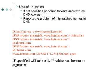  Use of –n switch
 If not specified performs forward and reverse
DNS look up
 Reports the problem of mismatched names in
DNS
D:toolsnc>nc -v www.hotmail.com 80
DNS fwd/rev mismatch: www.hotmail.com != hotmail.se
DNS fwd/rev mismatch: www.hotmail.com !=
ld.cb.msn.com
DNS fwd/rev mismatch: www.hotmail.com !=
ld.cb.msn.com
www.hotmail.com [207.68.171.233] 80 (http) open
IF specified will take only IPAddress as hostname
argument
 