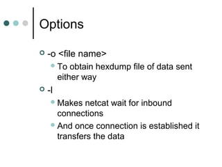 Options
 -o <file name>
To obtain hexdump file of data sent
either way
 -l
Makes netcat wait for inbound
connections
And once connection is established it
transfers the data
 