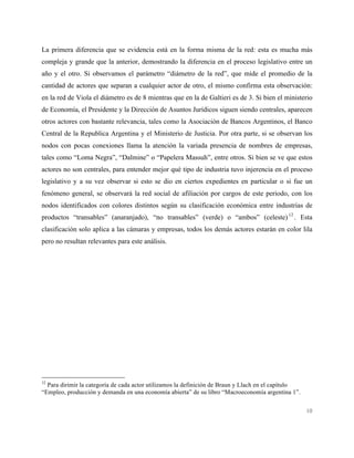 10
La primera diferencia que se evidencia está en la forma misma de la red: esta es mucha más
compleja y grande que la anterior, demostrando la diferencia en el proceso legislativo entre un
año y el otro. Si observamos el parámetro “diámetro de la red”, que mide el promedio de la
cantidad de actores que separan a cualquier actor de otro, el mismo confirma esta observación:
en la red de Viola el diámetro es de 8 mientras que en la de Galtieri es de 3. Si bien el ministerio
de Economía, el Presidente y la Dirección de Asuntos Jurídicos siguen siendo centrales, aparecen
otros actores con bastante relevancia, tales como la Asociación de Bancos Argentinos, el Banco
Central de la Republica Argentina y el Ministerio de Justicia. Por otra parte, si se observan los
nodos con pocas conexiones llama la atención la variada presencia de nombres de empresas,
tales como “Loma Negra”, “Dalmine” o “Papelera Massuh”, entre otros. Si bien se ve que estos
actores no son centrales, para entender mejor qué tipo de industria tuvo injerencia en el proceso
legislativo y a su vez observar si esto se dio en ciertos expedientes en particular o si fue un
fenómeno general, se observará la red social de afiliación por cargos de este periodo, con los
nodos identificados con colores distintos según su clasificación económica entre industrias de
productos “transables” (anaranjado), “no transables” (verde) o “ambos” (celeste)12
. Esta
clasificación solo aplica a las cámaras y empresas, todos los demás actores estarán en color lila
pero no resultan relevantes para este análisis.
12
Para dirimir la categoría de cada actor utilizamos la definición de Braun y Llach en el capítulo
“Empleo, producción y demanda en una economía abierta” de su libro “Macroeconomía argentina 1”.
 