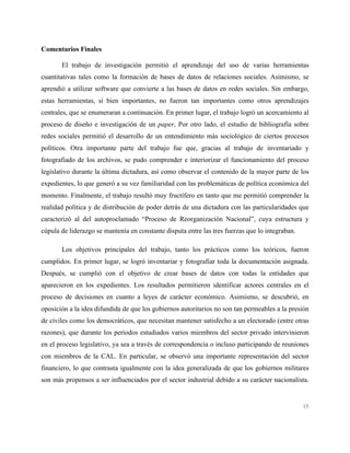 15
Comentarios Finales
El trabajo de investigación permitió el aprendizaje del uso de varias herramientas
cuantitativas tales como la formación de bases de datos de relaciones sociales. Asimismo, se
aprendió a utilizar software que convierte a las bases de datos en redes sociales. Sin embargo,
estas herramientas, si bien importantes, no fueron tan importantes como otros aprendizajes
centrales, que se enumeraran a continuación. En primer lugar, el trabajo logró un acercamiento al
proceso de diseño e investigación de un paper, Por otro lado, el estudio de bibliografía sobre
redes sociales permitió el desarrollo de un entendimiento más sociológico de ciertos procesos
políticos. Otra importante parte del trabajo fue que, gracias al trabajo de inventariado y
fotografiado de los archivos, se pudo comprender e interiorizar el funcionamiento del proceso
legislativo durante la última dictadura, así como observar el contenido de la mayor parte de los
expedientes, lo que generó a su vez familiaridad con las problemáticas de política económica del
momento. Finalmente, el trabajo resultó muy fructífero en tanto que me permitió comprender la
realidad política y de distribución de poder detrás de una dictadura con las particularidades que
caracterizó al del autoproclamado “Proceso de Reorganización Nacional”, cuya estructura y
cúpula de liderazgo se mantenía en constante disputa entre las tres fuerzas que lo integraban.
Los objetivos principales del trabajo, tanto los prácticos como los teóricos, fueron
cumplidos. En primer lugar, se logró inventariar y fotografiar toda la documentación asignada.
Después, se cumplió con el objetivo de crear bases de datos con todas la entidades que
aparecieron en los expedientes. Los resultados permitieron identificar actores centrales en el
proceso de decisiones en cuanto a leyes de carácter económico. Asimismo, se descubrió, en
oposición a la idea difundida de que los gobiernos autoritarios no son tan permeables a la presión
de civiles como los democráticos, que necesitan mantener satisfecho a un electorado (entre otras
razones), que durante los periodos estudiados varios miembros del sector privado intervinieron
en el proceso legislativo, ya sea a través de correspondencia o incluso participando de reuniones
con miembros de la CAL. En particular, se observó una importante representación del sector
financiero, lo que contrasta igualmente con la idea generalizada de que los gobiernos militares
son más propensos a ser influenciados por el sector industrial debido a su carácter nacionalista.
 