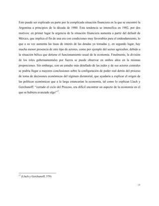 16
Esto puede ser explicado en parte por la complicada situación financiera en la que se encontró la
Argentina a principios de la década de 1980. Esta tendencia se intensifica en 1982, por dos
motivos: en primer lugar la urgencia de la situación financiera aumenta a partir del default de
México, que implica el fin de una era con condiciones muy favorables para el endeudamiento, lo
que a su vez aumenta las tasas de interés de las deudas ya tomadas y, en segundo lugar, hay
mucha menor presencia de otro tipo de actores, como por ejemplo del sector agricultor, debido a
la situación bélica que detiene el funcionamiento usual de la economía. Finalmente, la división
de los roles gubernamentales por fuerza se puede observar en ambos años en la mismas
proporciones. Sin embargo, con un estudio más detallado de las redes y de sus actores centrales
se podría llegar a mayores conclusiones sobre la configuración de poder real detrás del proceso
de toma de decisiones económicas del régimen dictatorial, que ayudaría a explicar el origen de
las políticas económicas que a la larga estancarían la economía, tal como lo explican Llach y
Gerchunoff: “cerrado el ciclo del Proceso, era difícil encontrar un aspecto de la economía en el
que se hubiera avanzado algo”17
.
17
(Llach y Gerchunoff, 379)
 
