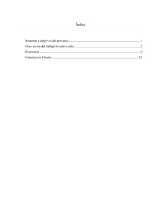 Índice
Resumen y objetivos del proyecto.......................................................................................... 1
Descripción del trabajo llevado a cabo................................................................................... 2
Resultados............................................................................................................................... 5
Comentarios Finales.............................................................................................................. 15
 