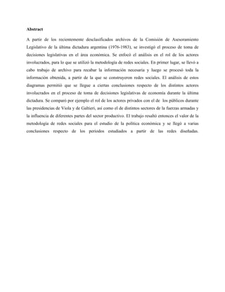 Abstract
A partir de los recientemente desclasificados archivos de la Comisión de Asesoramiento
Legislativo de la última dictadura argentina (1976-1983), se investigó el proceso de toma de
decisiones legislativas en el área económica. Se enfocó el análisis en el rol de los actores
involucrados, para lo que se utilizó la metodología de redes sociales. En primer lugar, se llevó a
cabo trabajo de archivo para recabar la información necesaria y luego se procesó toda la
información obtenida, a partir de la que se construyeron redes sociales. El análisis de estos
diagramas permitió que se llegue a ciertas conclusiones respecto de los distintos actores
involucrados en el proceso de toma de decisiones legislativas de economía durante la última
dictadura. Se comparó por ejemplo el rol de los actores privados con el de los públicos durante
las presidencias de Viola y de Galtieri, así como el de distintos sectores de la fuerzas armadas y
la influencia de diferentes partes del sector productivo. El trabajo resaltó entonces el valor de la
metodología de redes sociales para el estudio de la política económica y se llegó a varias
conclusiones respecto de los periodos estudiados a partir de las redes diseñadas.
 