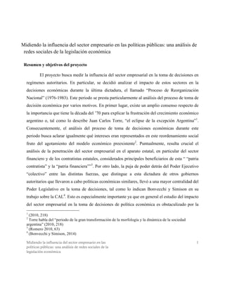 Midiendo la influencia del sector empresario en las
políticas públicas: una análisis de redes sociales de la
legislación económica
1
Midiendo la influencia del sector empresario en las políticas públicas: una análisis de
redes sociales de la legislación económica
Resumen y objetivos del proyecto
El proyecto busca medir la influencia del sector empresarial en la toma de decisiones en
regímenes autoritarios. En particular, se decidió analizar el impacto de estos sectores en la
decisiones económicas durante la última dictadura, el llamado “Proceso de Reorganización
Nacional” (1976-1983). Este periodo se presta particularmente al análisis del proceso de toma de
decisión económica por varios motivos. En primer lugar, existe un amplio consenso respecto de
la importancia que tiene la década del ’70 para explicar la frustración del crecimiento económico
argentino o, tal como lo describe Juan Carlos Torre, “el eclipse de la excepción Argentina”1
.
Consecuentemente, el análisis del proceso de toma de decisiones económicas durante este
periodo busca aclarar igualmente qué intereses eran representados en este reordenamiento social
fruto del agotamiento del modelo económico preexistente2
. Puntualmente, resulta crucial el
análisis de la penetración del sector empresarial en el aparato estatal, en particular del sector
financiero y de los contratistas estatales, considerados principales beneficiarios de esta “ “patria
contratista” y la “patria financiera””3
. Por otro lado, la puja de poder detrás del Poder Ejecutivo
“colectivo” entre las distintas fuerzas, que distingue a esta dictadura de otros gobiernos
autoritarios que llevaron a cabo políticas económicas similares, llevó a una mayor centralidad del
Poder Legislativo en la toma de decisiones, tal como lo indican Bonvecchi y Simison en su
trabajo sobre la CAL4
. Esto es especialmente importante ya que en general el estudio del impacto
del sector empresarial en la toma de decisiones de política económica es obstaculizado por la
1
(2010, 218)
2
Torre habla del “periodo de la gran transformación de la morfología y la dinámica de la sociedad
argentina” (2010, 218)
3
(Romero 2010, 63)
4
(Bonvecchi y Simison, 2014)
 