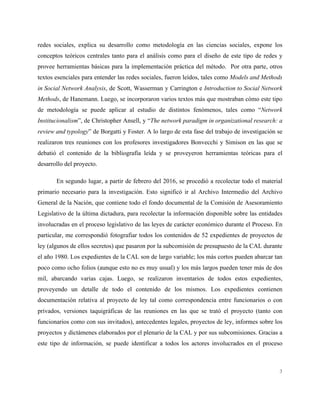 3
redes sociales, explica su desarrollo como metodología en las ciencias sociales, expone los
conceptos teóricos centrales tanto para el análisis como para el diseño de este tipo de redes y
provee herramientas básicas para la implementación práctica del método. Por otra parte, otros
textos esenciales para entender las redes sociales, fueron leídos, tales como Models and Methods
in Social Network Analysis, de Scott, Wasserman y Carrington e Introduction to Social Network
Methods, de Hanemann. Luego, se incorporaron varios textos más que mostraban cómo este tipo
de metodología se puede aplicar al estudio de distintos fenómenos, tales como “Network
Institucionalism”, de Christopher Ansell, y “The network paradigm in organizational research: a
review and typology” de Borgatti y Foster. A lo largo de esta fase del trabajo de investigación se
realizaron tres reuniones con los profesores investigadores Bonvecchi y Simison en las que se
debatió el contenido de la bibliografía leída y se proveyeron herramientas teóricas para el
desarrollo del proyecto.
En segundo lugar, a partir de febrero del 2016, se procedió a recolectar todo el material
primario necesario para la investigación. Esto significó ir al Archivo Intermedio del Archivo
General de la Nación, que contiene todo el fondo documental de la Comisión de Asesoramiento
Legislativo de la última dictadura, para recolectar la información disponible sobre las entidades
involucradas en el proceso legislativo de las leyes de carácter económico durante el Proceso. En
particular, me correspondió fotografiar todos los contenidos de 52 expedientes de proyectos de
ley (algunos de ellos secretos) que pasaron por la subcomisión de presupuesto de la CAL durante
el año 1980. Los expedientes de la CAL son de largo variable; los más cortos pueden abarcar tan
poco como ocho folios (aunque esto no es muy usual) y los más largos pueden tener más de dos
mil, abarcando varias cajas. Luego, se realizaron inventarios de todos estos expedientes,
proveyendo un detalle de todo el contenido de los mismos. Los expedientes contienen
documentación relativa al proyecto de ley tal como correspondencia entre funcionarios o con
privados, versiones taquigráficas de las reuniones en las que se trató el proyecto (tanto con
funcionarios como con sus invitados), antecedentes legales, proyectos de ley, informes sobre los
proyectos y dictámenes elaborados por el plenario de la CAL y por sus subcomisiones. Gracias a
este tipo de información, se puede identificar a todos los actores involucrados en el proceso
 