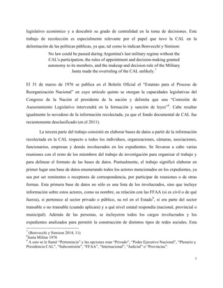 4
legislativo económico y a descubrir su grado de centralidad en la toma de decisiones. Este
trabajo de recolección es especialmente relevante por el papel que tuvo la CAL en la
delimitación de las políticas públicas, ya que, tal como lo indican Bonvecchi y Simison:
No law could be passed during Argentina's last military regime without the
CAL's participation, the rules of appointment and decision-making granted
autonomy to its members, and the makeup and decision rule of the Military
Junta made the overruling of the CAL unlikely.7
El 31 de marzo de 1976 se publica en el Boletín Oficial el “Estatuto para el Proceso de
Reorganización Nacional” en cuyo articulo quinto se otorgan la capacidades legislativas del
Congreso de la Nación al presidente de la nación y delimita que una “Comisión de
Asesoramiento Legislativo intervendrá en la formación y sanción de leyes”8
. Cabe resaltar
igualmente lo novedoso de la información recolectada, ya que el fondo documental de CAL fue
recientemente desclasificado (en el 2011).
La tercera parte del trabajo consistió en elaborar bases de datos a partir de la información
recolectada en la CAL respecto a todos los individuos, organizaciones, cámaras, asociaciones,
funcionarios, empresas y demás involucrados en los expedientes. Se llevaron a cabo varias
reuniones con el resto de los miembros del trabajo de investigación para organizar el trabajo y
para delinear el formato de las bases de datos. Puntualmente, el trabajo significó elaborar en
primer lugar una base de datos enumerando todos los actores mencionados en los expedientes, ya
sea por ser remitentes o receptores de correspondencia, por participar de reuniones o de otras
formas. Esta primera base de datos no sólo es una lista de los involucrados, sino que incluye
información sobre estos actores, como su nombre, su relación con las FFAA (si es civil o de qué
fuerza), si pertenece al sector privado o público, su rol en el Estado9
, si era parte del sector
transable o no transable (cuando aplicara) y a qué nivel estatal respondía (nacional, provincial o
municipal). Además de las personas, se incluyeron todos los cargos involucrados y los
expedientes analizados para permitir la construcción de distintos tipos de redes sociales. Esta
7
(Bonvecchi y Simison 2014, 11)
8
Junta Militar 1976
9
A esto se le llamó “Pertenencia” y las opciones eran “Privado”, “Poder Ejecutivo Nacional”, “Plenario y
Presidencia CAL”, “Subcomisión”, “FFAA”, “Internacional”, “Judicial” o “Provincias”.
 