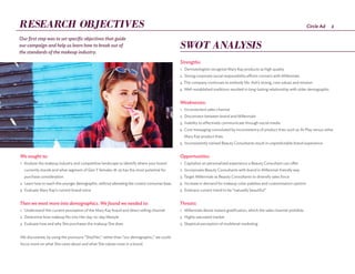 2Circle Ad
Strengths:
1.	 Dermatologists recognize Mary Kay products as high quality
2.	 Strong corporate social responsibility efforts connect with Millennials
3.	The company continues to embody Ms. Ash’s strong, core values and mission
4.	 Well-established traditions resulted in long-lasting relationship with older demographic
Weaknesses:
1.	 Inconvenient sales channel
2.	 Disconnect between brand and Millennials
3.	 Inability to effectively communicate through social media
4.	 Core messaging convoluted by inconsistency of product lines such as At Play versus other
Mary Kay product lines
5.	Inconsistently trained Beauty Consultants result in unpredictable brand experience
Opportunities:
1.	 Capitalize on personalized experience a Beauty Consultant can offer
2.	 Incorporate Beauty Consultants with brand in Millennial-friendly way
3.	Target Millennials as Beauty Consultants to diversify sales force
4.	 Increase in demand for makeup color palettes and customization options
5.	Embrace current trend to be “naturally beautiful”
Threats:
1.	 Millennials desire instant gratification, which the sales channel prohibits
2.	 Highly saturated market
3.	 Skeptical perception of multilevel marketing
We sought to:
1.	 Analyze the makeup industry and competitive landscape to identify where your brand
currently stands and what segment of Gen Y females 18-25 has the most potential for
purchase consideration
2.	 Learn how to reach this younger demographic, without alienating the current consumer base
3.	 Evaluate Mary Kay’s current brand voice
Then we went more into demographics. We found we needed to:
1.	 Understand Her current perception of the Mary Kay brand and direct selling channel
2.	 Determine how makeup fits into Her day-to-day lifestyle
3.	 Evaluate how and why She purchases the makeup She does
We discovered, by using the pronouns “She/Her,” rather than “our demographic,” we could
focus more on what She cares about and what She values most in a brand.
Our first step was to set specific objectives that guide
our campaign and help us learn how to break out of
the standards of the makeup industry.
RESEARCH OBJECTIVES
SWOT ANALYSIS
 