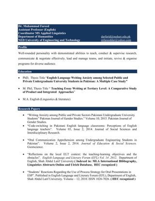 Dr. Muhammad Fareed
Assistant Professor (English)
Coordinator MS Applied Linguistics
Department of Humanities darfarid@neduet.edu.pk
NED University of Engineering and Technology mfareeddar@yahoo.com
Profile
Well-rounded personality with demonstrated abilities to teach, conduct & supervise research,
communicate & negotiate effectively, lead and manage teams, and initiate, revive & organise
programs for diverse audience.
Education
 PhD, Thesis Title “English Language Writing Anxiety among Selected Public and
Private Undergraduate University Students in Pakistan: A Multiple Case Study”
 M. Phil, Thesis Title “ Teaching Essay Writing at Tertiary Level: A Comparative Study
of Product and Integrated Approaches”
 M.A. English (Linguistics & literature)
Research Papers
 “Writing Anxiety among Public and Private Sectors Pakistani Undergraduate University
Students” Pakistan Journal of Gender Studies.” Volume 10, 2015. Pakistan Journal of
Gender Studies.
 “Code-switching in Pakistani English language classrooms: Perceptions of English
language teachers”. Volume 03, Issue 2, 2014. Journal of Social Sciences and
Interdisciplinary Research.
 “Oral Communication Apprehension among Undergraduate Engineering Students in
Pakistan”. Volume 2, Issue 2, 2014. Journal of Education & Social Sciences.
Giestscience.
 “Reflections on the local ELT context: the teaching-learning objectives and the
obstacles”. English Language and Literary Forum (EFL) Vol. 14 .2012, Department of
English, Shah Abdul Latif University.( Indexed in: MLA International Bibliography,
Linguistics Abstracts Online and Ulrich Database, HEC recognized )
 “Students’ Reactions Regarding the Use of Process Strategy for Oral Presentations in
ESP”. Published in English Language and Literary Forum (EFL), Department of English,
Shah Abdul Latif University. Volume – 12, 2010. ISSN 1026-7026. ( HEC recognized )
 