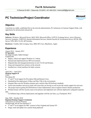 Paul M. Schumacher
10 Railroad St #261  Slatersville, RI 02876  401-808-0325  memory68@gmail.com
PC Technician/Project Coordinator
Objective
A position in a stable, established firm in the network administration, PC technician or Customer Support fields, with
opportunity for advancement and growth.
Key Skills
Software: Windows. Microsoft Server, MAC OSX; Microsoft Office, LOTUS, Exchange Server, Active Directory
Services, Symantec, VERITAS, Internet Information Services, Internet Security & Acceleration Server, SCCM, SQL
Server, VPN, DFS, VLAN, HP Switches
Hardware: Toshiba, Dell, Compaq, Sony, IBM, HP, Cisco, Blackberry, Apple.
Experience
August 2014 – January 2015
IT Specialist
the Judge Group@ Alpha Grainger
Franklin MA
• Deploy, rollout and support Windows 8.1 rollout.
• Planned and implemneted new DFS environment.
• Migrated data and managed permissions on new VLAN and Domain.
• Setup and integrated new printers on the network.
• Installed new virtual machines for Index systems.
•
April 2011 – April 2014
Desktop Support II
UNFI
Providence RI
• 2nd
and 3rd
level support for Providence HQ and Remote Users.
• Standardized the deployment of Macs and Mac VMs in the environment.
• Integrate Macs into the Windows domain and a uniform Mac OS/Software standards.
• Assist team members and service desk with issues they are having as well as provide remote support for end users.
• The project lead on getting SCCM/Software Center implemented, and an engineer hired to finalize production.
• Worked closely with the security team to test policies and implement new software deployed to safeguard corporate
data.
Co Ordinate large software deployments and upgrades with the user base, e.g. Checkpoint, Win7.
Sept. 2007 – October 2010
Regional Desktop Support Technician
Teksystems @ Verizon Wireless
Westborough, MA & East Hartford CT
• 2nd
and 3rd
level support for 900+ systems in New England and Upstate NY.
• Image, track and update new systems being deployed.
 