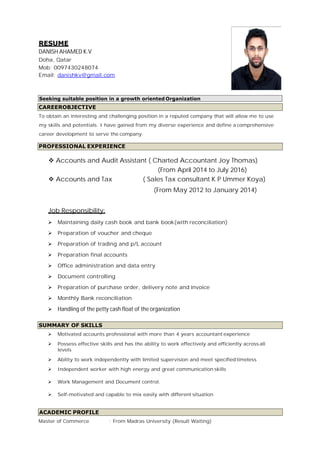 RESUME
DANISH AHAMED K.V
Doha, Qatar
Mob: 0097430248074
Email: danishkv@gmail.com
To obtain an interesting and challenging position in a reputed company that will allow me to use
my skills and potentials. I have gained from my diverse experience and define a comprehensive
career development to serve the company.
v Accounts and Audit Assistant ( Charted Accountant Joy Thomas)
(From April 2014 to July 2016)
v Accounts and Tax ( Sales Tax consultant K P Ummer Koya)
(From May 2012 to January 2014)
Job Responsibility:
ÿ Maintaining daily cash book and bank book(with reconciliation)
ÿ Preparation of voucher and cheque
ÿ Preparation of trading and p/L account
ÿ Preparation final accounts
ÿ Office administration and data entry
ÿ Document controlling
ÿ Preparation of purchase order, delivery note and invoice
ÿ Monthly Bank reconciliation
ÿ Handling of the petty cash float of the organization
ÿ Motivated accounts professional with more than 4 years accountant experience
ÿ Possess effective skills and has the ability to work effectively and efficiently across all
levels
ÿ Ability to work independently with limited supervision and meet specifiedtimeless
ÿ Independent worker with high energy and great communication skills
ÿ Work Management and Document control.
ÿ Self-motivated and capable to mix easily with different situation
Master of Commerce : From Madras University (Result Waiting)
ACADEMIC PROFILE
SUMMARY OF SKILLS
PROFESSIONAL EXPERIENCE
Seeking suitable position in a growth oriented Organization
CAREEROBJECTIVE
 