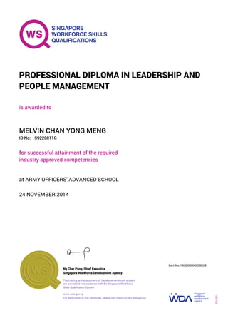 is awarded to
PROFESSIONAL DIPLOMA IN LEADERSHIP AND
PEOPLE MANAGEMENT
ID No:
MELVIN CHAN YONG MENG
for successful attainment of the required
industry approved competencies
S9220811G
24 NOVEMBER 2014
at ARMY OFFICERS' ADVANCED SCHOOL
Ng Cher Pong, Chief Executive
14Q000000038628
Singapore Workforce Development Agency
Cert No.
www.wda.gov.sg
The training and assessment of the abovementioned student
are accredited in accordance with the Singapore Workforce
Skills Qualification System
FQ-001
For verification of this certificate, please visit https://e-cert.wda.gov.sg
 