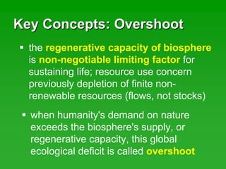 Key Concepts: OvershootKey Concepts: Overshoot
when humanity's demand on nature
exceeds the biosphere's supply, or
regenerative capacity, this global
ecological deficit is called overshoot
the regenerative capacity of biosphere
is non-negotiable limiting factor for
sustaining life; resource use concern
previously depletion of finite non-
renewable resources (flows, not stocks)
 