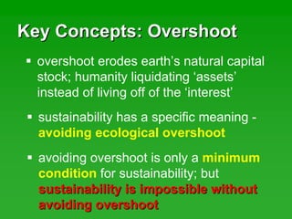 Key Concepts: OvershootKey Concepts: Overshoot
overshoot erodes earth’s natural capital
stock; humanity liquidating ‘assets’
instead of living off of the ‘interest’
sustainability has a specific meaning -
avoiding ecological overshoot
avoiding overshoot is only a minimum
condition for sustainability; but
sustainability is impossible withoutsustainability is impossible without
avoiding overshootavoiding overshoot
 