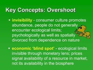 Key Concepts: OvershootKey Concepts: Overshoot
invisibility - consumer culture promotes
abundance, people do not generally
encounter ecological limits;
psychologically as well as spatially
divorced from dependence on nature
economic ‘blind spot’ - ecological limits
invisible through monetary lens; prices
signal availability of a resource in market,
not its availability in the biosphere
 