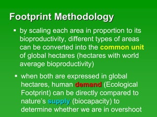 Footprint MethodologyFootprint Methodology
by scaling each area in proportion to its
bioproductivity, different types of areas
can be converted into the common unit
of global hectares (hectares with world
average bioproductivity)
when both are expressed in global
hectares, human demanddemand (Ecological
Footprint) can be directly compared to
nature’s supplysupply (biocapacity) to
determine whether we are in overshoot
 