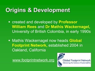 Origins & DevelopmentOrigins & Development
Mathis Wackernagel now heads Global
Footprint Network, established 2004 in
Oakland, California
created and developed by Professor
William Rees and Dr Mathis Wackernagel,
University of British Colombia, in early 1990s
www.footprintnetwork.org
 