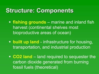 Structure: ComponentsStructure: Components
fishing grounds – marine and inland fish
harvest (continental shelves most
bioproductive areas of ocean)
built up land - infrastructure for housing,
transportation, and industrial production
CO2 land – land required to sequester the
carbon dioxide generated from burning
fossil fuels (theoretical)
 