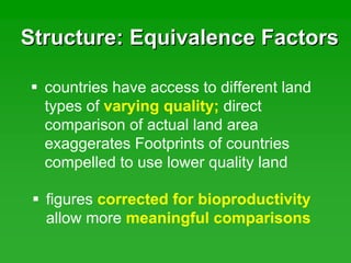Structure: Equivalence FactorsStructure: Equivalence Factors
figures corrected for bioproductivity
allow more meaningful comparisons
countries have access to different land
types of varying quality; direct
comparison of actual land area
exaggerates Footprints of countries
compelled to use lower quality land
 
