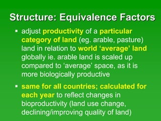 Structure: Equivalence FactorsStructure: Equivalence Factors
adjust productivity of a particular
category of land (eg. arable, pasture)
land in relation to world ‘average’ land
globally ie. arable land is scaled up
compared to ‘average’ space, as it is
more biologically productive
same for all countries; calculated for
each year to reflect changes in
bioproductivity (land use change,
declining/improving quality of land)
 