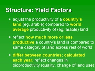 Structure: Yield FactorsStructure: Yield Factors
adjust the productivity of a country’s
land (eg. arable) compared to world
average productivity of (eg. arable) land
reflect how much more or less
productive a country’s land is compared to
same category of land across rest of world
differ between countries; calculated
each year, reflect changes in
bioproductivity (quality, change of land use)
 