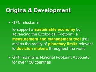 Origins & DevelopmentOrigins & Development
to support a sustainable economy by
advancing the Ecological Footprint, a
measurement and management tool that
makes the reality of planetary limits relevant
to decision makers throughout the world
GFN mission is:
GFN maintains National Footprint Accounts
for over 150 countries
 