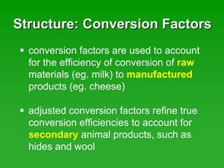 Structure: Conversion FactorsStructure: Conversion Factors
conversion factors are used to account
for the efficiency of conversion of raw
materials (eg. milk) to manufactured
products (eg. cheese)
adjusted conversion factors refine true
conversion efficiencies to account for
secondary animal products, such as
hides and wool
 