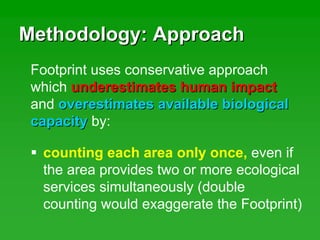 Methodology: ApproachMethodology: Approach
counting each area only once, even if
the area provides two or more ecological
services simultaneously (double
counting would exaggerate the Footprint)
Footprint uses conservative approach
which underestimates human impactunderestimates human impact
and overestimates available biologicaloverestimates available biological
capacitycapacity by:
 
