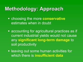 Methodology: ApproachMethodology: Approach
leaving out some human activities for
which there is insufficient data
choosing the more conservative
estimates when in doubt
accounting for agricultural practices as if
current industrial yields would not cause
any significant long-term damage to
soil productivity
 