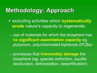 Methodology: ApproachMethodology: Approach
– processes that irreversibly damage the
biosphere (eg. species extinction, aquifer
destruction, deforestation, desertification)
excluding activities which systematically
erode nature’s capacity to regenerate:
– use of materials for which the biosphere has
no significant assimilation capacity eg.
plutonium, polychlorinated biphenyls (PCBs)
 