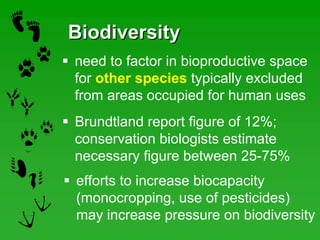 BiodiversityBiodiversity
efforts to increase biocapacity
(monocropping, use of pesticides)
may increase pressure on biodiversity
need to factor in bioproductive space
for other species typically excluded
from areas occupied for human uses
Brundtland report figure of 12%;
conservation biologists estimate
necessary figure between 25-75%
 