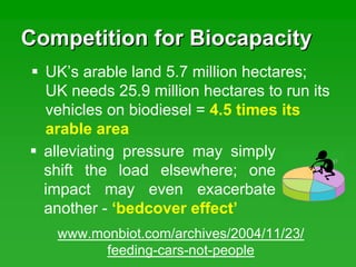 Competition for BiocapacityCompetition for Biocapacity
alleviating pressure may simply
shift the load elsewhere; one
impact may even exacerbate
another - ‘bedcover effect’
UK’s arable land 5.7 million hectares;
UK needs 25.9 million hectares to run its
vehicles on biodiesel = 4.5 times its
arable area
www.monbiot.com/archives/2004/11/23/
feeding-cars-not-people
 