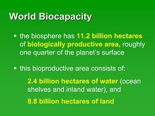 World BiocapacityWorld Biocapacity
the biosphere has 11.2 billion hectares
of biologically productive area, roughly
one quarter of the planet’s surface
this bioproductive area consists of:
2.4 billion hectares of water (ocean
shelves and inland water), and
8.8 billion hectares of land
 