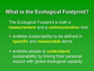 What is the Ecological Footprint?What is the Ecological Footprint?
The Ecological Footprint is both a
measurement and a communication tool:
enables sustainability to be defined in
specific and measurable terms
enables people to understand
sustainability by linking their personal
impact with global ecological capacity
 