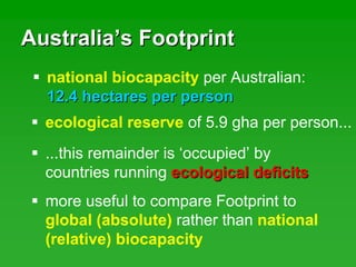 AustraliaAustralia’’s Footprints Footprint
national biocapacity per Australian:
12.4 hectares per person12.4 hectares per person
ecological reserve of 5.9 gha per person...
...this remainder is ‘occupied’ by
countries running ecological deficitsecological deficits
more useful to compare Footprint to
global (absolute) rather than national
(relative) biocapacity
 