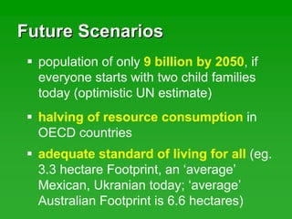 Future ScenariosFuture Scenarios
population of only 9 billion by 2050, if
everyone starts with two child families
today (optimistic UN estimate)
halving of resource consumption in
OECD countries
adequate standard of living for all (eg.
3.3 hectare Footprint, an ‘average’
Mexican, Ukranian today; ‘average’
Australian Footprint is 6.6 hectares)
 