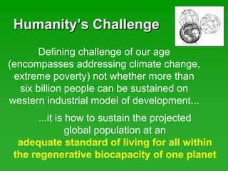 HumanityHumanity’’s Challenges Challenge
Defining challenge of our age
(encompasses addressing climate change,
extreme poverty) not whether more than
six billion people can be sustained on
western industrial model of development...
...it is how to sustain the projected
global population at an
adequate standard of living for all within
the regenerative biocapacity of one planet
 