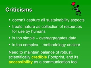 CriticismsCriticisms
treats nature as collection of resources
for use by humans
doesn’t capture all sustainability aspects
is too simple – overaggregates data
is too complex – methodology unclear
Need to maintain balance of robust,
scientifically credible Footprint, and its
accessibility as a communication tool
 