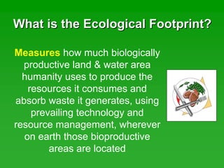 What is the Ecological Footprint?What is the Ecological Footprint?
Measures how much biologically
productive land & water area
humanity uses to produce the
resources it consumes and
absorb waste it generates, using
prevailing technology and
resource management, wherever
on earth those bioproductive
areas are located
 