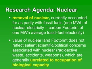 Research Agenda: NuclearResearch Agenda: Nuclear
removal of nuclear, currently accounted
for as parity with fossil fuels (one MWh of
nuclear electricity = carbon Footprint of
one MWh average fossil-fuel electricity)
value of nuclear land Footprint does not
reflect salient scientific/political concerns
associated with nuclear (radioactive
waste, accidents, weapons), which are
generally unrelated to occupation of
biological capacity
 
