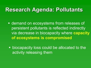 Research Agenda: PollutantsResearch Agenda: Pollutants
demand on ecosystems from releases of
persistent pollutants is reflected indirectly
via decrease in biocapacity where capacity
of ecosystems is compromised
biocapacity loss could be allocated to the
activity releasing them
 