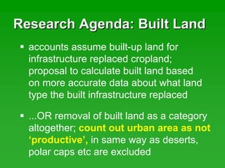 Research Agenda: Built LandResearch Agenda: Built Land
accounts assume built-up land for
infrastructure replaced cropland;
proposal to calculate built land based
on more accurate data about what land
type the built infrastructure replaced
...OR removal of built land as a category
altogether; count out urban area as not
‘productive’, in same way as deserts,
polar caps etc are excluded
 