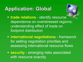 Application: GlobalApplication: Global
trade relations - identify resource
dependence on overstressed regions;
understanding effect of trade on
footprint distribution
international negotiations - framework
for setting negotiation priorities and
assessing international resource flows
security - emerging risks associated
with resource scarcity
 
