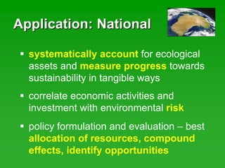 Application: NationalApplication: National
correlate economic activities and
investment with environmental risk
policy formulation and evaluation – best
allocation of resources, compound
effects, identify opportunities
systematically account for ecological
assets and measure progress towards
sustainability in tangible ways
 
