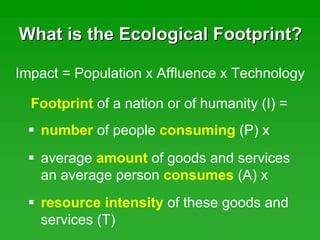 What is the Ecological Footprint?What is the Ecological Footprint?
Footprint of a nation or of humanity (I) =
Impact = Population x Affluence x Technology
number of people consuming (P) x
average amount of goods and services
an average person consumes (A) x
resource intensity of these goods and
services (T)
 