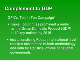 Complement to GDPComplement to GDP
make Footprint as prominent a metric
as the Gross Domestic Product (GDP)
in 10 key nations by 2015
GFN’s ‘Ten In Ten Campaign’
institutionalising Footprint at national level
requires acceptance of both methodology
and data by statistical offices of national
governments
 