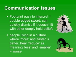 Communication IssuesCommunication Issues
Footprint easy to interpret =
double edged sword; can
quickly dismiss if it doesn’t fit
with other deeply held beliefs
people living in a culture
where ‘more’ and ‘faster’ =
better, hear ‘reduce’ as
meaning ‘less’ and ‘smaller’
= worse
 